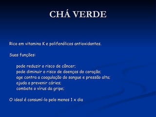 CHÁ VERDE Rico em vitamina K e polifenólicos antioxidantes. Suas funções: pode reduzir o risco de câncer; pode diminuir o risco de doenças do coração; age contra a coagulação do sangue e pressão alta; ajuda a prevenir cáries; combate o vírus da gripe; O ideal é consumí-lo pelo menos 1 x dia 