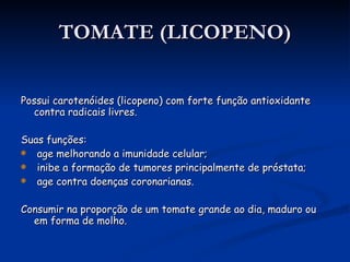 TOMATE (LICOPENO) Possui carotenóides (licopeno) com forte função antioxidante contra radicais livres. Suas funções: age melhorando a imunidade celular; inibe a formação de tumores principalmente de próstata; age contra doenças coronarianas. Consumir na proporção de um tomate grande ao dia, maduro ou em forma de molho.  