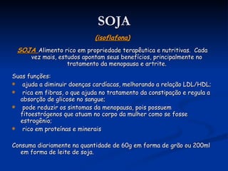 SOJA (isoflafona) SOJA  Alimento rico em propriedade terapêutica e nutritivas.  Cada vez mais, estudos apontam seus benefícios, principalmente no tratamento da menopausa e artrite. Suas funções: ajuda a diminuir doenças cardíacas, melhorando a relação LDL/HDL; rica em fibras, o que ajuda no tratamento da constipação e regula a absorção de glicose no sangue; pode reduzir os sintomas da menopausa, pois possuem fitoestrógenos que atuam no corpo da mulher como se fosse estrogênio; rico em proteínas e minerais Consuma diariamente na quantidade de 60g em forma de grão ou 200ml em forma de leite de soja. 