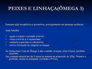 PEIXES E LINHAÇA(ÔMEGA 3) Possuem ação terapêutica e preventiva, principalmente em doenças cardíacas. Suas funções: ajuda a reduzir a pressão arterial; trata a artrite e o reumatismo; combate a psoríase e a dermatite; evita a formação de coágulos no sangue; As fontes mais ricas de Ômega-3 são o salmão, arenque, atum fresco, sardinha, cavalinha.  Seu consumo deverá ser de 2 vezes na semana na proporção de 120g.  Prepare-o grelhado, cozido ou ensopado, evitando a fritura. 