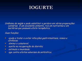 IOGURTE Sinônimo de saúde e pode substituir a gordura em várias preparações culinárias.  É um excelente alimento, rico em nutrientes e em bactérias que possuem efeito terapêutico. Suas funções: ajuda a tratar e evitar infecções gastrintestinais, renais e cardíacas; diminui o colesterol; auxilia na recuperação da diarréia; estimula a imunidade; age contra efeitos adversos do antibiótico; 