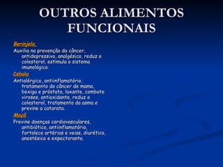 OUTROS ALIMENTOS FUNCIONAIS Berinjela   Auxilia na prevenção do câncer, antidepressivo, analgésico, reduz o colesterol, estimula o sistema imunológico .  Cebola   Antialérgico, antiinflamatório, tratamento do câncer de mama, bexiga e próstata, laxante, combate viroses, antioxidante, reduz o colesterol, tratamento da asma e previne a catarata.  Maçã   Previne doenças cardiovasculares, antibiótico, antiinflamatório, fortalece artérias e veias, diurético, anestésico e expectorante. Os alimentos funcionais devem ser consumidos 