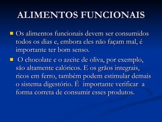ALIMENTOS FUNCIONAIS Os alimentos funcionais devem ser consumidos todos os dias e, embora eles năo façam mal, é importante ter bom senso . O chocolate e o azeite de oliva, por exemplo, săo altamente calóricos. E os grăos integrais, ricos em ferro, também podem estimular demais o sistema digestório. É  importante verificar  a forma correta de consumir esses produtos.  