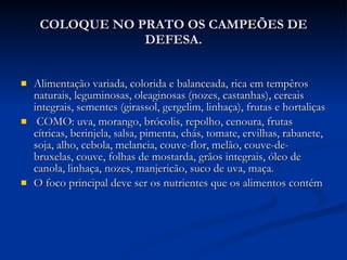 COLOQUE NO PRATO OS CAMPEÕES DE DEFESA. Alimentação variada, colorida e balanceada, rica em tempêros naturais, leguminosas, oleaginosas (nozes, castanhas), cereais integrais, sementes (girassol, gergelim, linhaça), frutas e hortaliças COMO: uva, morango, brócolis, repolho, cenoura, frutas cítricas, berinjela, salsa, pimenta, chás, tomate, ervilhas, rabanete, soja, alho, cebola, melancia, couve-flor, melão, couve-de-bruxelas, couve, folhas de mostarda, grãos integrais, óleo de canola, linhaça, nozes, manjericão, suco de uva, maça. O foco principal deve ser os nutrientes que os alimentos contém  