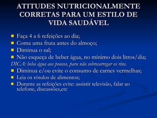ATITUDES NUTRICIONALMENTE CORRETAS PARA UM ESTILO DE VIDA SAUDÁVEL Faça 4 a 6 refeições ao dia; Coma uma fruta antes do almoço; Diminua o sal; Não esqueça de beber água, no mínimo dois litros/dia; DICA: beba água aos poucos, para não sobrecarregar os rins. Diminua e/ou evite o consumo de carnes vermelhas; Leia os rótulos de alimentos; Durante as refeições evite: assistir televisão, falar ao telefone, discussões,etc 