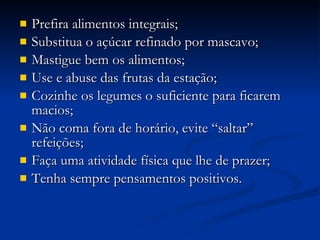Prefira alimentos integrais; Substitua o açúcar refinado por mascavo; Mastigue bem os alimentos; Use e abuse das frutas da estação; Cozinhe os legumes o suficiente para ficarem macios; Não coma fora de horário, evite “saltar” refeições; Faça uma atividade física que lhe de prazer; Tenha sempre pensamentos positivos. 