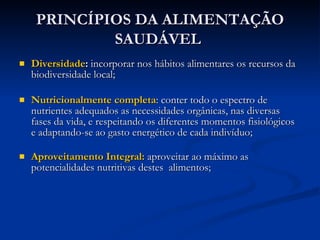PRINCÍPIOS DA ALIMENTAÇÃO SAUDÁVEL   Diversidade :  incorporar nos hábitos alimentares os recursos da biodiversidade local; Nutricionalmente completa : conter todo o espectro de nutrientes adequados as necessidades orgânicas, nas diversas fases da vida, e respeitando os diferentes momentos fisiológicos e adaptando-se ao gasto energético de cada indivíduo; Aproveitamento Integral:  aproveitar ao máximo as potencialidades nutritivas destes  alimentos; 