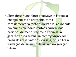 • Além de ser uma fonte renovável e barata, a
energia eólica se apresenta como
complementar à fonte hidrelétrica, na medida
em que os melhores ventos ocorrem nos
períodos de menor regime de chuvas. A
geração eólica auxilia na recomposição dos
níveis dos reservatórios, ou seja, possibilita a
formação de acúmulo de água para geração
futura.
 