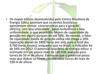 • Os mapas eólicos desenvolvidos pelo Centro Brasileiro de
Energia Eólica apontam que os ventos brasileiros
apresentam ótimas características para a geração
elétrica, com boa velocidade , baixa turbulência e boa
uniformidade, o que possibilita fatores de capacidade de
geração em alguns parques de até 50%. No mundo, o fator
de capacidade médio de geração eólica não chega a 20%
(operação abaixo de 1800 horas por ano, para o total das
8.760 horas anuais), enquanto que no Brasil, o indicador foi
de 34% em 2012. O potencial brasileiro de energia eólica é
estimado em um pouco mais de 140 GW, avaliado para
torres de 50 m de altura. Estima-se que o potencial possa
mais que dobrar se forem consideradas torres de mais de
100 m de altura.
 