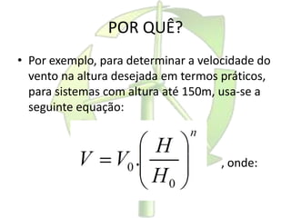 POR QUÊ?
• Por exemplo, para determinar a velocidade do
vento na altura desejada em termos práticos,
para sistemas com altura até 150m, usa-se a
seguinte equação:
, onde:
 