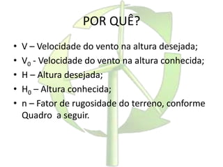 POR QUÊ?
• V – Velocidade do vento na altura desejada;
• V0 - Velocidade do vento na altura conhecida;
• H – Altura desejada;
• H0 – Altura conhecida;
• n – Fator de rugosidade do terreno, conforme
Quadro a seguir.
 