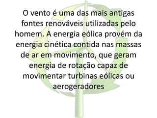 O vento é uma das mais antigas
fontes renováveis utilizadas pelo
homem. A energia eólica provém da
energia cinética contida nas massas
de ar em movimento, que geram
energia de rotação capaz de
movimentar turbinas eólicas ou
aerogeradores
 
