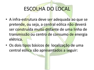 ESCOLHA DO LOCAL
• A infra-estrutura deve ser adequada ao que se
pretende, ou seja, a central eólica não deverá
ser construída muito distante de uma linha de
transmissão ou centro de consumo de energia
elétrica.
• Os dois tipos básicos de localização de uma
central eólica são apresentados a seguir:
 