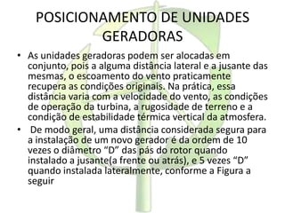 POSICIONAMENTO DE UNIDADES
GERADORAS
• As unidades geradoras podem ser alocadas em
conjunto, pois a alguma distância lateral e a jusante das
mesmas, o escoamento do vento praticamente
recupera as condições originais. Na prática, essa
distância varia com a velocidade do vento, as condições
de operação da turbina, a rugosidade de terreno e a
condição de estabilidade térmica vertical da atmosfera.
• De modo geral, uma distância considerada segura para
a instalação de um novo gerador é da ordem de 10
vezes o diâmetro “D” das pás do rotor quando
instalado a jusante(a frente ou atrás), e 5 vezes “D”
quando instalada lateralmente, conforme a Figura a
seguir
 