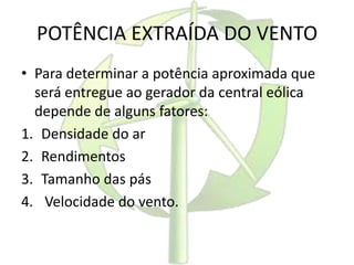 POTÊNCIA EXTRAÍDA DO VENTO
• Para determinar a potência aproximada que
será entregue ao gerador da central eólica
depende de alguns fatores:
1. Densidade do ar
2. Rendimentos
3. Tamanho das pás
4. Velocidade do vento.
 