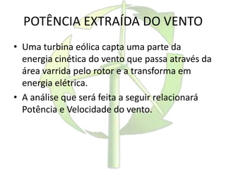 POTÊNCIA EXTRAÍDA DO VENTO
• Uma turbina eólica capta uma parte da
energia cinética do vento que passa através da
área varrida pelo rotor e a transforma em
energia elétrica.
• A análise que será feita a seguir relacionará
Potência e Velocidade do vento.
 