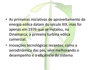 • As primeiras iniciativas de aproveitamento da
energia eólica datam do século XIX, mas foi
apenas em 1976 que se instalou, na
Dinamarca, a primeira turbina eólica
comercial.
• Inovações tecnológicas recentes, como a
aerodinâmica das pás, vêm melhorando o
desempenho e a eficiência do sistema
 