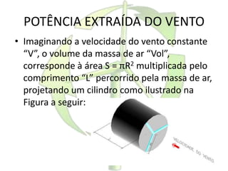 POTÊNCIA EXTRAÍDA DO VENTO
• Imaginando a velocidade do vento constante
“V”, o volume da massa de ar “Vol”,
corresponde à área S = πR2 multiplicada pelo
comprimento “L” percorrido pela massa de ar,
projetando um cilindro como ilustrado na
Figura a seguir:
 