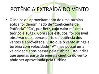 POTÊNCIA EXTRAÍDA DO VENTO
• O índice de aproveitamento de uma turbina
eólica foi denominado de “Coeficiente de
Potência” “Cp”, por Betz, cujo valor máximo
teórico é 16/27. Com seus estudos, foi possível
observar que apenas parte da potência dos
ventos é aproveitada, visto que o vento atinge a
turbina com velocidade “V”, mas possui uma
velocidade após passar pela turbina. Isto indica
que apenas parte da energia cinética do vento
pôde ser aproveitada pela turbina.
 