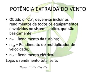 POTÊNCIA EXTRAÍDA DO VENTO
• Obtido o “Cp”, devem-se incluir os
rendimentos de todos os equipamentos
envolvidos no sistema eólico, que são
basicamente:
• nT – Rendimento da turbina;
• n M – Rendimento do multiplicador de
velocidade;
• n E – Rendimento elétrico.
Logo, o rendimento total será:
 