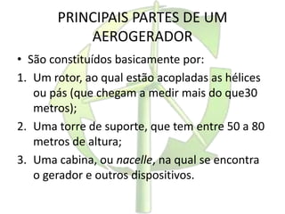 PRINCIPAIS PARTES DE UM
AEROGERADOR
• São constituídos basicamente por:
1. Um rotor, ao qual estão acopladas as hélices
ou pás (que chegam a medir mais do que30
metros);
2. Uma torre de suporte, que tem entre 50 a 80
metros de altura;
3. Uma cabina, ou nacelle, na qual se encontra
o gerador e outros dispositivos.
 