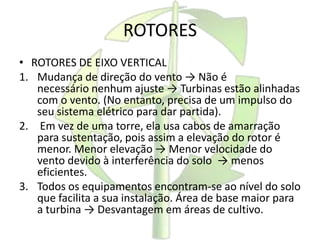 ROTORES
• ROTORES DE EIXO VERTICAL
1. Mudança de direção do vento → Não é
necessário nenhum ajuste → Turbinas estão alinhadas
com o vento. (No entanto, precisa de um impulso do
seu sistema elétrico para dar partida).
2. Em vez de uma torre, ela usa cabos de amarração
para sustentação, pois assim a elevação do rotor é
menor. Menor elevação → Menor velocidade do
vento devido à interferência do solo → menos
eficientes.
3. Todos os equipamentos encontram-se ao nível do solo
que facilita a sua instalação. Área de base maior para
a turbina → Desvantagem em áreas de cultivo.
 