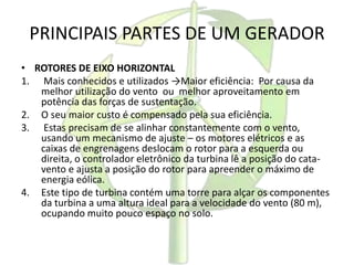 PRINCIPAIS PARTES DE UM GERADOR
• ROTORES DE EIXO HORIZONTAL
1. Mais conhecidos e utilizados →Maior eficiência: Por causa da
melhor utilização do vento ou melhor aproveitamento em
potência das forças de sustentação.
2. O seu maior custo é compensado pela sua eficiência.
3. Estas precisam de se alinhar constantemente com o vento,
usando um mecanismo de ajuste – os motores elétricos e as
caixas de engrenagens deslocam o rotor para a esquerda ou
direita, o controlador eletrônico da turbina lê a posição do cata-
vento e ajusta a posição do rotor para apreender o máximo de
energia eólica.
4. Este tipo de turbina contém uma torre para alçar os componentes
da turbina a uma altura ideal para a velocidade do vento (80 m),
ocupando muito pouco espaço no solo.
 
