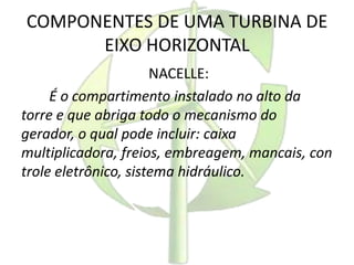 COMPONENTES DE UMA TURBINA DE
EIXO HORIZONTAL
NACELLE:
É o compartimento instalado no alto da
torre e que abriga todo o mecanismo do
gerador, o qual pode incluir: caixa
multiplicadora, freios, embreagem, mancais, con
trole eletrônico, sistema hidráulico.
 