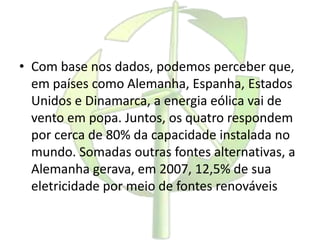 • Com base nos dados, podemos perceber que,
em países como Alemanha, Espanha, Estados
Unidos e Dinamarca, a energia eólica vai de
vento em popa. Juntos, os quatro respondem
por cerca de 80% da capacidade instalada no
mundo. Somadas outras fontes alternativas, a
Alemanha gerava, em 2007, 12,5% de sua
eletricidade por meio de fontes renováveis
 