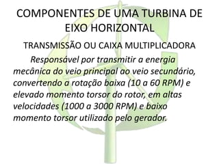 COMPONENTES DE UMA TURBINA DE
EIXO HORIZONTAL
TRANSMISSÃO OU CAIXA MULTIPLICADORA
Responsável por transmitir a energia
mecânica do veio principal ao veio secundário,
convertendo a rotação baixa (10 a 60 RPM) e
elevado momento torsor do rotor, em altas
velocidades (1000 a 3000 RPM) e baixo
momento torsor utilizado pelo gerador.
 
