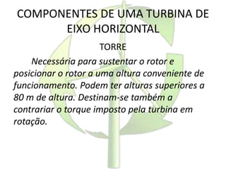 COMPONENTES DE UMA TURBINA DE
EIXO HORIZONTAL
TORRE
Necessária para sustentar o rotor e
posicionar o rotor a uma altura conveniente de
funcionamento. Podem ter alturas superiores a
80 m de altura. Destinam-se também a
contrariar o torque imposto pela turbina em
rotação.
 