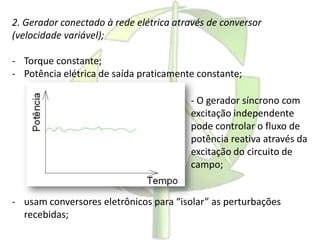 2. Gerador conectado à rede elétrica através de conversor
(velocidade variável);
- Torque constante;
- Potência elétrica de saída praticamente constante;
- usam conversores eletrônicos para “isolar” as perturbações
recebidas;
- O gerador síncrono com
excitação independente
pode controlar o fluxo de
potência reativa através da
excitação do circuito de
campo;
 