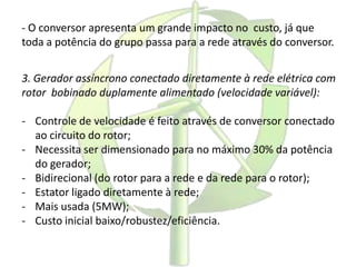 - O conversor apresenta um grande impacto no custo, já que
toda a potência do grupo passa para a rede através do conversor.
3. Gerador assíncrono conectado diretamente à rede elétrica com
rotor bobinado duplamente alimentado (velocidade variável):
- Controle de velocidade é feito através de conversor conectado
ao circuito do rotor;
- Necessita ser dimensionado para no máximo 30% da potência
do gerador;
- Bidirecional (do rotor para a rede e da rede para o rotor);
- Estator ligado diretamente à rede;
- Mais usada (5MW);
- Custo inicial baixo/robustez/eficiência.
 