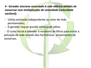 4 - Gerador síncrono conectado à rede elétrica através de
conversor sem multiplicador de velocidade (velocidade
variável);
- Utiliza excitação independente ou rotor de ímãs
permanentes;
- O gerador requer grande número de pólos;
- O custo inicial é elevado e necessita de filtros para evitar a
poluição da rede através dos harmônicos provenientes do
conversor.
 