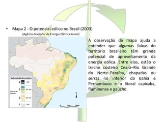 • Mapa 2 - O potencial eólico no Brasil (2003)
(Agência Nacional de Energia Elétrica-Aneel)
A observação do mapa ajuda a
entender que algumas faixas do
território brasileiro têm grande
potencial de aproveitamento da
energia eólica. Entre elas, estão o
trecho costeiro Ceará–Rio Grande
do Norte–Paraíba, chapadas ou
serras no interior da Bahia e
Pernambuco e o litoral capixaba,
fluminense e gaúcho.
 