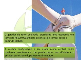O gerador de rotor bobinado possibilita uma economia em
torno de R$190.000,00 para potências de central eólica a
partir de 500kW.
A melhor configuração a ser usada numa central eólica
moderna, econômica e de grande porte, sem dúvidas é o
gerador assíncrono duplamente alimentado.
 