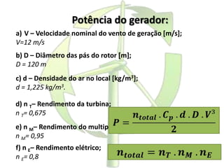 Potência do gerador:
a) V – Velocidade nominal do vento de geração [m/s];
V=12 m/s
b) D – Diâmetro das pás do rotor [m];
D = 120 m
c) d – Densidade do ar no local [kg/m3];
d = 1,225 kg/m3.
d) n T– Rendimento da turbina;
n T= 0,675
e) n M– Rendimento do multiplicador de velocidade;
n M= 0,95
f) n E– Rendimento elétrico;
n E= 0,8
 