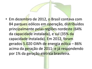 • Em dezembro de 2012, o Brasil contava com
84 parques eólicos em operação, distribuídos
principalmente pelas regiões nordeste (64%
da capacidade instalada), e sul (35% da
capacidade instalada). Em 2012, foram
gerados 5.020 GWh de energia eólica – 86%
acima da geração de 2011- e já respondendo
por 1% da geração elétrica brasileira.
 