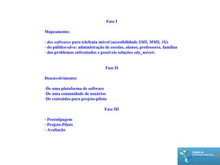 Fase I Mapeamento: dos softwares  para telefonia móvel (acessibilidade  SMS, MMS, 3G ) do p úblico-alvo: administração de escolas, alunos, professores, famílias dos problemas enfrentados e possíveis soluções  edu_móveis Fase II Desenvolvimento: De uma plataforma de software De uma comunidade de usuários De conteúdos para projeto-piloto Fase III Prototipagem Projeto-Piloto Avaliação 