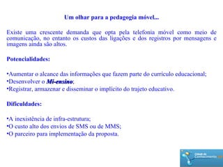 Um olhar para a pedagogia móvel... Existe uma crescente demanda que opta pela telefonia móvel como meio de comunicação, no entanto os custos das ligações e dos registros por mensagens e imagens ainda são altos. Potencialidades: Aumentar o alcance das informações que fazem parte do currículo educacional; Desenvolver o  Mi-ensino ; Registrar, armazenar e disseminar o implícito do trajeto educativo. Dificuldades: A inexistência de infra-estrutura; O custo alto dos envios de SMS ou de MMS; O parceiro para implementação da proposta. 
