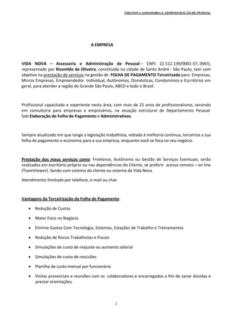 VIDANOVA ASSESSORIA E ADMINISTRAÇÃO DE PESSOAL
2
                                                      A EMPRESA 
   
VIDA  NOVA  –  Assessoria  e  Administração  de  Pessoal –  CNPJ  22.512.139/0001‐57, (MEI), 
representado por Risonildo de Oliveira, constituída na cidade de Santo André ‐ São Paulo, tem com 
objetivo na prestação de serviços na gestão de  FOLHA DE PAGAMENTO Terceirizada para  Empresas, 
Micros Empresas, Empreendedor  Individual, Autônomos, Domésticas, Condomínios e Escritórios em 
geral, para atender a região do Grande São Paulo, ABCD e todo o Brasil. 
  
Profissional capacitado e experiente nesta área, com mais de 25 anos de profissionalismo, servindo 
em  consultoria  para  empresas  e  empresários,  na  atuação  estrutural  de  Departamento  Pessoal  
Sob Elaboração de Folha de Pagamento e Administrativos. 
 
Sempre atualizado em que tange a legislação trabalhista, voltada à melhoria contínua, terceiriza a sua 
folha de pagamento e economia para a sua empresa, enquanto você se foca no seu negócio. 
 
Prestação dos meus serviços como: Freelance, Autônomo ou Gestão de Serviços Eventuais, serão 
realizados em escritório próprio ou nas dependências do Cliente, se preferir  acesso remoto – on line 
(TeamViewer). Sendo com sistema do cliente ou sistema da Vida Nova. 
Atendimento ilimitado por telefone, e‐mail ou chat. 
  
Vantagens da Terceirização da Folha de Pagamento: 
 Redução de Custos 
 Maior Foco no Negócio 
 Elimine Gastos Com Tecnologia, Sistemas, Estações de Trabalho e Treinamentos 
 Redução de Riscos Trabalhistas e Fiscais 
 Simulações de custo de reajuste ou aumento salarial 
 Simulações de custo de rescisões  
 Planilha de custo mensal por funcionário  
 Visitas presenciais e reuniões com os  colaboradores e encarregados a fim de sanar dúvidas e 
prestar orientações. 
 
 