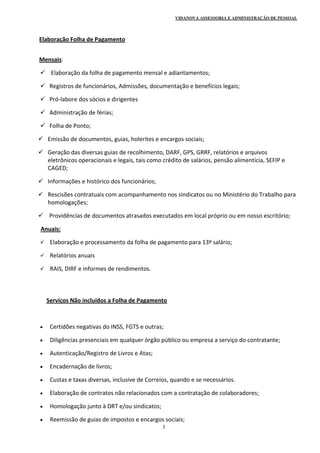 VIDANOVA ASSESSORIA E ADMINISTRAÇÃO DE PESSOAL
3
      Elaboração Folha de Pagamento 
 
      Mensais:  
  Elaboração da folha de pagamento mensal e adiantamentos; 
 Registros de funcionários, Admissões, documentação e benefícios legais; 
 Pró‐labore dos sócios e dirigentes 
 Administração de férias; 
 Folha de Ponto; 
 Emissão de documentos, guias, holerites e encargos sociais; 
 Geração das diversas guias de recolhimento, DARF, GPS, GRRF, relatórios e arquivos 
eletrônicos operacionais e legais, tais como crédito de salários, pensão alimentícia, SEFIP e 
CAGED; 
 Informações e histórico dos funcionários; 
 Rescisões contratuais com acompanhamento nos sindicatos ou no Ministério do Trabalho para 
homologações; 
  Providências de documentos atrasados executados em local próprio ou em nosso escritório; 
       Anuais: 
 Elaboração e processamento da folha de pagamento para 13º salário; 
 Relatórios anuais 
 RAIS, DIRF e informes de rendimentos. 
 
 
           Serviços Não incluídos a Folha de Pagamento 
 
 
 Certidões negativas do INSS, FGTS e outras; 
 Diligências presenciais em qualquer órgão público ou empresa a serviço do contratante; 
 Autenticação/Registro de Livros e Atas; 
 Encadernação de livros; 
 Custas e taxas diversas, inclusive de Correios, quando e se necessários. 
 Elaboração de contratos não relacionados com a contratação de colaboradores; 
 Homologação junto à DRT e/ou sindicatos; 
 Reemissão de guias de impostos e encargos sociais; 
 