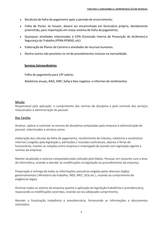 VIDANOVA ASSESSORIA E ADMINISTRAÇÃO DE PESSOAL
4
 Recálculo de folha de pagamento após o período de encerramento; 
 Folha  de  Ponto:  Se  houver,  deverá  ser  encaminhada  em  formulário  próprio,  devidamente 
preenchida, para importação em nosso sistema de folha de pagamento; 
 Quaisquer  atividades  relacionados  à  CIPA  (Comissão  Interna  de  Prevenção  de  Acidentes) e 
Segurança do Trabalho (PPRA‐PCMSO, etc). 
 Elaboração de Planos de Carreira e atividades de recursos humanos. 
 Dentre outros não previstos no rol de procedimentos inclusos na mensalidade. 
 
             Serviços Extraordinários  
 
Folha de pagamento para 13º salário; 
Relatórios anuais, RAIS, DIRF, Sefip e Rais negativa  e informes de rendimentos 
 
 
 
 
Missão  
Responsável pela aplicação  e cumprimento das normas de disciplina e pelo controle dos serviços 
relacionados à administração de pessoal. 
 
Das Tarefas 
 
Analisar, aplicar e controlar as normas de disciplinas estipuladas pela empresa à administração de 
pessoal, relacionados a serviços como: 
elaboração dos cálculos da folha de pagamento, recolhimento de tributos, relatórios e estatísticas 
internas ( exigidos pela legislação ), admissões / rescisões contratuais, abonos e férias de 
funcionários, manter as relações entre empresa e empregado de acordo com legislação vigente e 
normas da empresa; 
Manter atualizado o sistema computadorizado utilizado pelo Depto. Pessoal, em conjunto com a área 
de informática, visando a atender às modificações na legislação ou procedimentos da empresa; 
Preparação e entrega de todas as informações acessórias exigidas pelos diversos órgãos 
governamentais ( Ministério do trabalho, INSS, MEC, SESI,etc ), visando ao cumprimento de 
exigências legais; 
Orientar todos os setores da empresa quanto a aplicação da legislação trabalhista e previdenciária, 
repassando as modificações ocorridas, visando ao seu adequado cumprimento; 
Atender  a  fiscalização  trabalhista  e  previdenciária,  fornecendo  as  informações  e  documentos 
solicitados; 
 
 