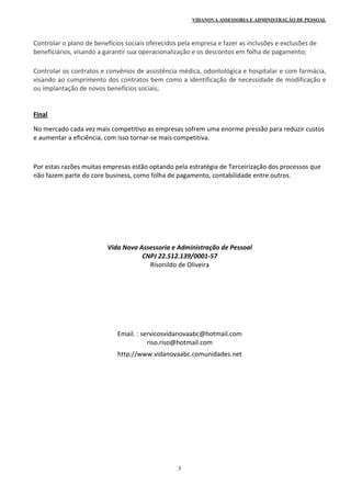 VIDANOVA ASSESSORIA E ADMINISTRAÇÃO DE PESSOAL
5
Controlar o plano de benefícios sociais oferecidos pela empresa e fazer as inclusões e exclusões de 
beneficiários, visando a garantir sua operacionalização e os descontos em folha de pagamento; 
Controlar os contratos e convênios de assistência médica, odontológica e hospitalar e com farmácia, 
visando ao cumprimento dos contratos bem como a identificação de necessidade de modificação e 
ou implantação de novos benefícios sociais; 
 
Final 
No mercado cada vez mais competitivo as empresas sofrem uma enorme pressão para reduzir custos 
e aumentar a eficiência, com isso tornar‐se mais competitiva. 
 
Por estas razões muitas empresas estão optando pela estratégia de Terceirização dos processos que 
não fazem parte do core business, como folha de pagamento, contabilidade entre outros. 
 
 
 
 
 
 
 
Vida Nova Assessoria e Administração de Pessoal 
CNPJ 22.512.139/0001‐57 
Risonildo de Oliveira 
 
 
 
 
 
 
 
Email. : servicosvidanovaabc@hotmail.com 
riso.riso@hotmail.com 
http://www.vidanovaabc.comunidades.net 
 
 