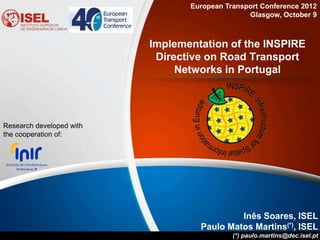 European Transport Conference 2012
                                                Glasgow, October 9



                          Implementation of the INSPIRE
                           Directive on Road Transport
                               Networks in Portugal




Research developed with
the cooperation of:




                                            Inês Soares, ISEL
                                   Paulo Matos Martins(*), ISEL
                                            (*) paulo.martins@dec.isel.pt
 