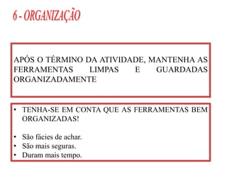 APÓS O TÉRMINO DA ATIVIDADE, MANTENHA AS
FERRAMENTAS LIMPAS E GUARDADAS
ORGANIZADAMENTE
• TENHA-SE EM CONTA QUE AS FERRAMENTAS BEM
ORGANIZADAS!
• São fácies de achar.
• São mais seguras.
• Duram mais tempo.
 