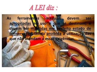 As ferramentas manuais devem ser
apropriadas ao uso a que se destinam, e
devem ser mantidas em perfeito estado de
conservação, sendo proibida a utilização das
que não atendam a essas exigências.
 