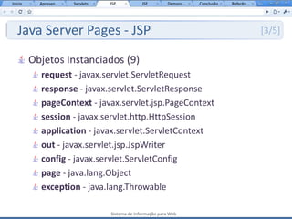 Início     Apresen...   Servlets   JSP           JSF         Demons...   Conclusão   Referên...




   Java Server Pages - JSP                                                                        [3/5]


         Objetos Instanciados (9)
           request - javax.servlet.ServletRequest
           response - javax.servlet.ServletResponse
           pageContext - javax.servlet.jsp.PageContext
           session - javax.servlet.http.HttpSession
           application - javax.servlet.ServletContext
           out - javax.servlet.jsp.JspWriter
           config - javax.servlet.ServletConfig
           page - java.lang.Object
           exception - java.lang.Throwable

                                   Sistema de Informação para Web
 