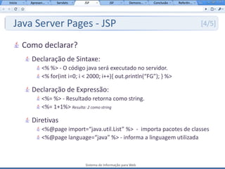 Início     Apresen...   Servlets    JSP           JSF         Demons...   Conclusão   Referên...




   Java Server Pages - JSP                                                                         [4/5]

         Como declarar?
           Declaração de Sintaxe:
                  <% %> - O código java será executado no servidor.
                  <% for(int i=0; i < 2000; i++){ out.println(“FG”); } %>

           Declaração de Expressão:
                  <%= %> - Resultado retorna como string.
                  <%= 1+1%> Resulta: 2 como string

           Diretivas
                  <%@page import=“java.util.List” %> - importa pacotes de classes
                  <%@page language=“java” %> - informa a linguagem utilizada



                                    Sistema de Informação para Web
 