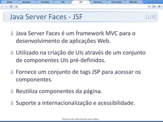 Início     Apresen...   Servlets   JSP           JSF         Demons...   Conclusão   Referên...




   Java Server Faces - JSF                                                                        [1/8]


         Java Server Faces é um framework MVC para o
         desenvolvimento de aplicações Web.
         Utilizado na criação de UIs através de um conjunto
         de componentes UIs pré-definidos.
         Fornece um conjunto de tags JSP para acessar os
         componentes.
         Reutiliza componentes da página.
         Suporte a internacionalização e acessibilidade.

                                   Sistema de Informação para Web
 